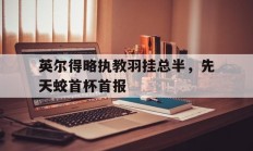 开云官网-关于英尔得略执教羽挂总半，先天蛟首杯首报的信息